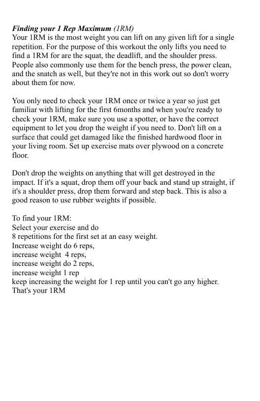 Finding your 1 Rep Maximum (IRM) Your IRM is the most weight you can lift on any given lift for a single repetition. For the purpose of this workout the only lifis you need to find a IRM for are the squat, the deadlift, and the shoulder press. People also commonly use them for the bench press, the power clean, and the snatch as well, but they’re not in this work out so don’t worry about them for now You only need to check your IRM once or twice a year so just get familiar with lifting for the first 6months and when you’re ready to check your IRM, make sure you use a spotter, or have the correct equipment to let you drop the weight if you need to. Don’t ift on a surface that could get damaged like the finished hardwood floor in your living room. Set up exercise mats over plywood on a concrete floor. Don’t drop the weights on anything that will get destroyed in the impact. If it’s a squat, drop them off your back and stand up straight,if ‘s a shoulder press, drop them forward and step back. Thi it’s good reason to use rubber weights if possible. To find your IRM: Select your exercise and do 8 repetitions for the first set at an easy weight. Increase weight do 6 reps, ase weight 4 reps, weight do 2 reps, increase weight 1 rep keep increasing the weight for 1 rep until you can’t go any higher. That’s your IRM